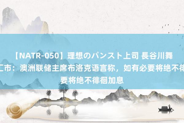 【NATR-050】理想のパンスト上司 長谷川舞 ATFX汇市：澳洲联储主席布洛克语言称，如有必要将绝不徘徊加息