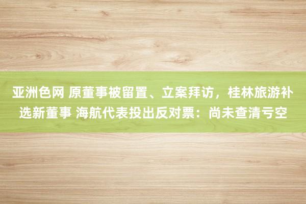 亚洲色网 原董事被留置、立案拜访，桂林旅游补选新董事 海航代表投出反对票：尚未查清亏空