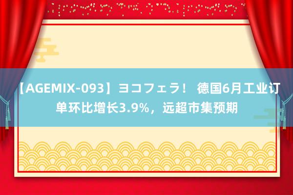 【AGEMIX-093】ヨコフェラ！ 德国6月工业订单环比增长3.9%，远超市集预期