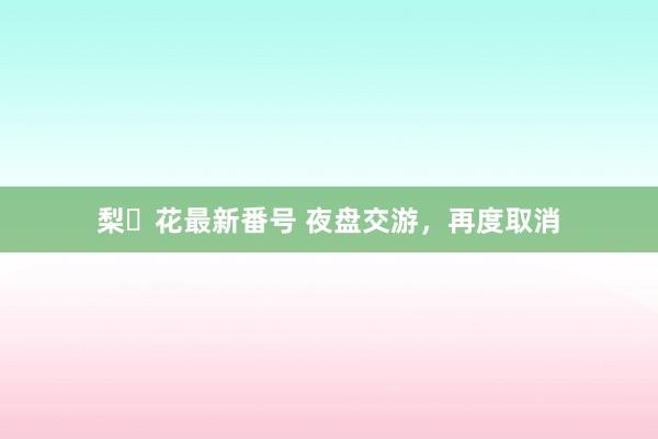 梨々花最新番号 夜盘交游，再度取消