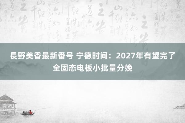 長野美香最新番号 宁德时间：2027年有望完了全固态电板小批量分娩