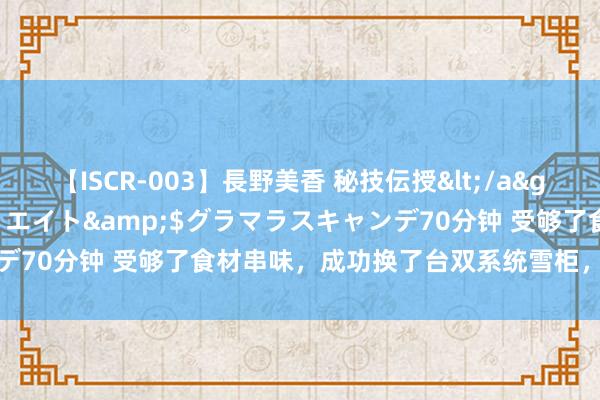 【ISCR-003】長野美香 秘技伝授</a>2011-09-08SODクリエイト&$グラマラスキャンデ70分钟 受够了食材串味，成功换了台双系统雪柜，一用一个不吱声