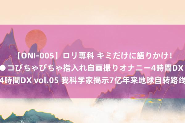 【ONI-005】ロリ専科 キミだけに語りかけ！ロリ校生21人！オマ●コぴちゃぴちゃ指入れ自画撮りオナニー4時間DX vol.05 我科学家揭示7亿年来地球自转路线式放慢流程