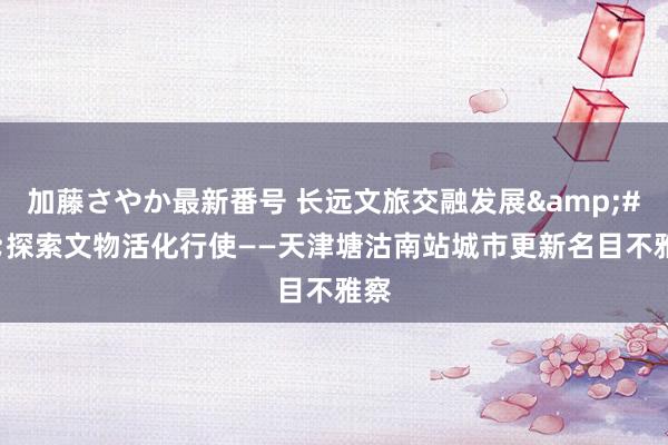 加藤さやか最新番号 长远文旅交融发展&#32;探索文物活化行使——天津塘沽南站城市更新名目不雅察