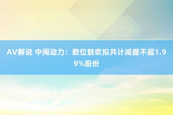 AV解说 中闽动力：数位鼓吹拟共计减握不超1.99%股份