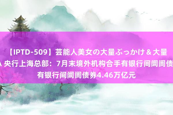 【IPTD-509】芸能人美女の大量ぶっかけ＆大量ごっくん AYA 央行上海总部：7月末境外机构合手有银行间阛阓债券4.46万亿元