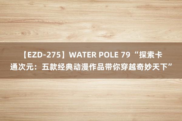 【EZD-275】WATER POLE 79 “探索卡通次元：五款经典动漫作品带你穿越奇妙天下”