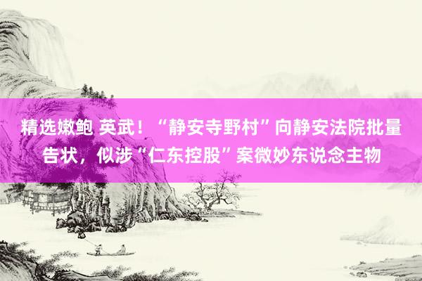 精选嫩鲍 英武！“静安寺野村”向静安法院批量告状，似涉“仁东控股”案微妙东说念主物