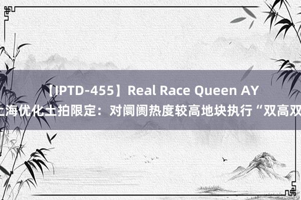 【IPTD-455】Real Race Queen AYA 上海优化土拍限定：对阛阓热度较高地块执行“双高双竞”