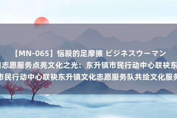 【MN-065】悩殺的足摩擦 ビジネスウーマンの淫らなフットワーク 用志愿服务点亮文化之光：东升镇市民行动中心联袂东升镇文化志愿服务队共绘文化服务新画卷