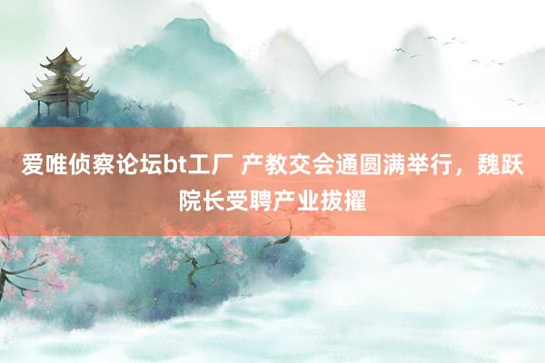 爱唯侦察论坛bt工厂 产教交会通圆满举行，魏跃院长受聘产业拔擢