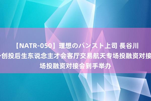 【NATR-050】理想のパンスト上司 長谷川舞 向阳海外创投后生东说念主才会客厅交易航天专场投融资对接会到手举办