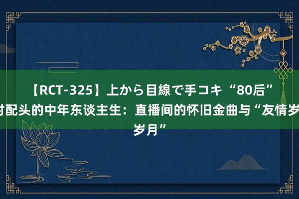 【RCT-325】上から目線で手コキ “80后”乡村配头的中年东谈主生：直播间的怀旧金曲与“友情岁月”