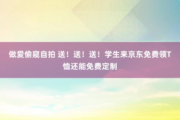 做爱偷窥自拍 送！送！送！学生来京东免费领T恤还能免费定制