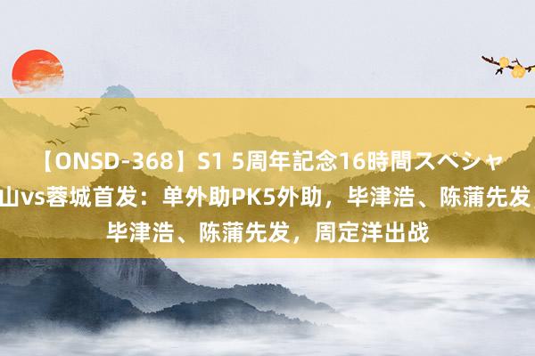 【ONSD-368】S1 5周年記念16時間スペシャル WHITE 泰山vs蓉城首发：单外助PK5外助，毕津浩、陈蒲先发，周定洋出战