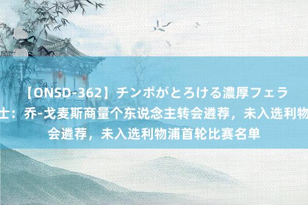 【ONSD-362】チンポがとろける濃厚フェラチオ4時間 泰晤士：乔-戈麦斯商量个东说念主转会遴荐，未入选利物浦首轮比赛名单