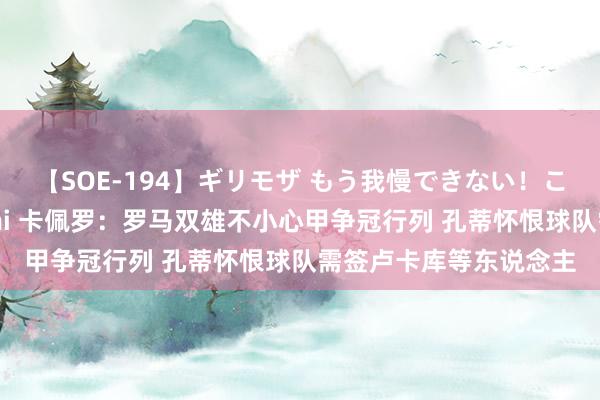 【SOE-194】ギリモザ もう我慢できない！ここでエッチしよっ Ami 卡佩罗：罗马双雄不小心甲争冠行列 孔蒂怀恨球队需签卢卡库等东说念主