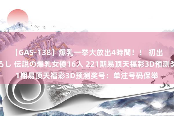 【GAS-138】爆乳一挙大放出4時間！！ 初出し！すべて撮り下ろし 伝説の爆乳女優16人 221期易顶天福彩3D预测奖号：单注号码保举