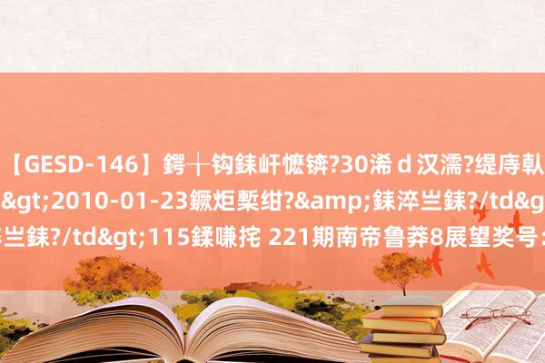 【GESD-146】鍔╁钩銇屽懡锛?30浠ｄ汉濡?缇庤倝銈傝笂銈?3浜?/a>2010-01-23鐝炬槧绀?&銇淬亗銇?/td>115鍒嗛挓 221期南帝鲁莽8展望奖号：四区比参考