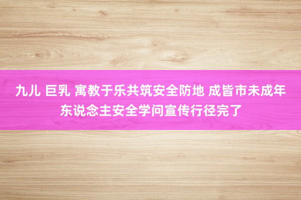 九儿 巨乳 寓教于乐共筑安全防地 成皆市未成年东说念主安全学问宣传行径完了