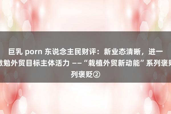 巨乳 porn 东说念主民财评：新业态清晰，进一步激勉外贸目标主体活力 ——“栽植外贸新动能”系列褒贬②