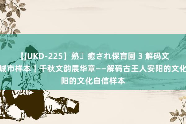 【JUKD-225】熟・癒され保育園 3 解码文化自信的城市样本｜千秋文韵展华章——解码古王人安阳的文化自信样本