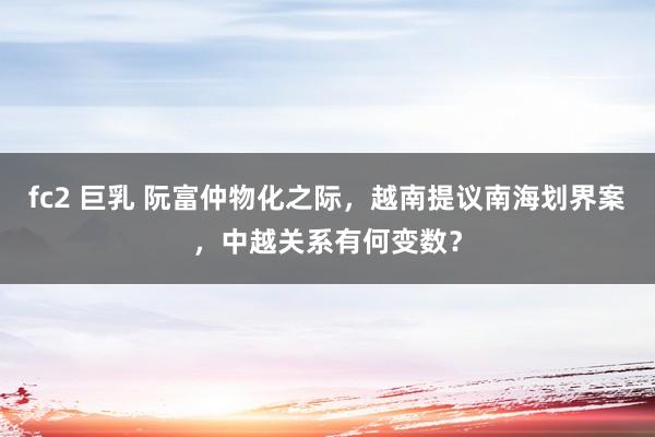 fc2 巨乳 阮富仲物化之际，越南提议南海划界案，中越关系有何变数？