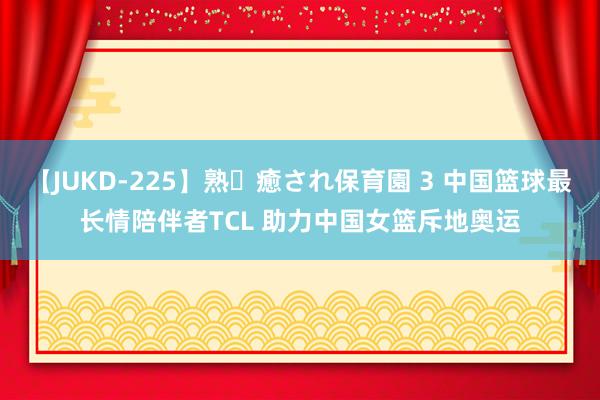 【JUKD-225】熟・癒され保育園 3 中国篮球最长情陪伴者TCL 助力中国女篮斥地奥运