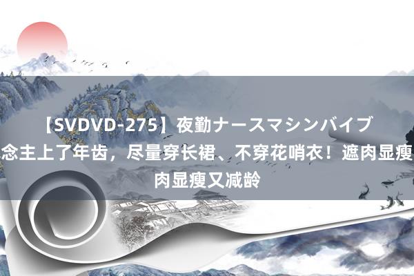 【SVDVD-275】夜勤ナースマシンバイブ 女东说念主上了年齿，尽量穿长裙、不穿花哨衣！遮肉显瘦又减龄