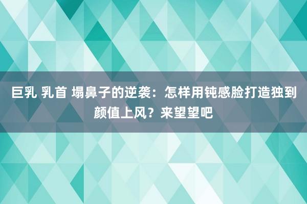 巨乳 乳首 塌鼻子的逆袭：怎样用钝感脸打造独到颜值上风？来望望吧