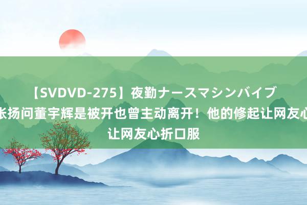 【SVDVD-275】夜勤ナースマシンバイブ 绝了！张扬问董宇辉是被开也曾主动离开！他的修起让网友心折口服