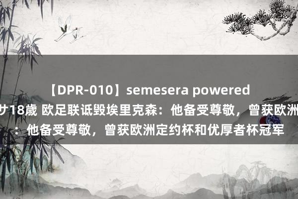 【DPR-010】semesera powered 10 ギャル女痴校生 リサ18歳 欧足联诋毁埃里克森：他备受尊敬，曾获欧洲定约杯和优厚者杯冠军