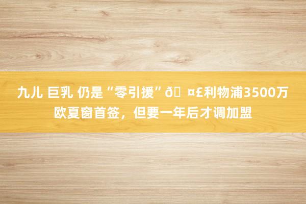 九儿 巨乳 仍是“零引援”?利物浦3500万欧夏窗首签，但要一年后才调加盟