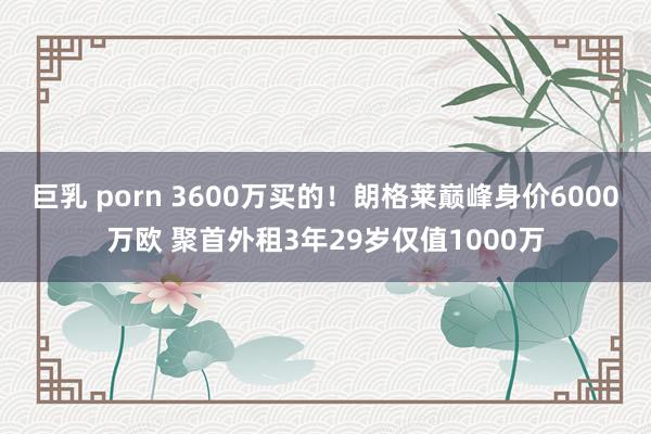 巨乳 porn 3600万买的！朗格莱巅峰身价6000万欧 聚首外租3年29岁仅值1000万