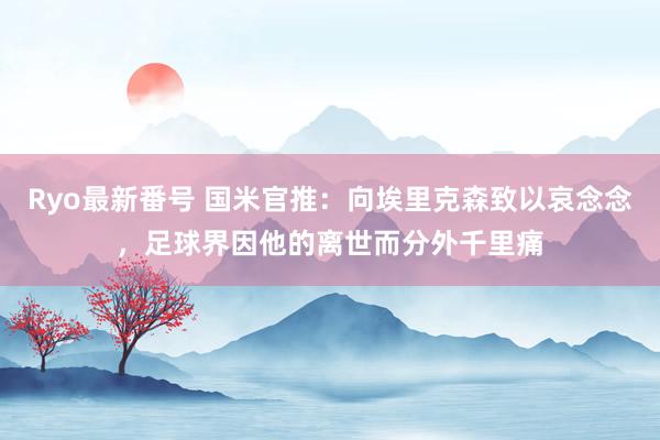 Ryo最新番号 国米官推：向埃里克森致以哀念念，足球界因他的离世而分外千里痛