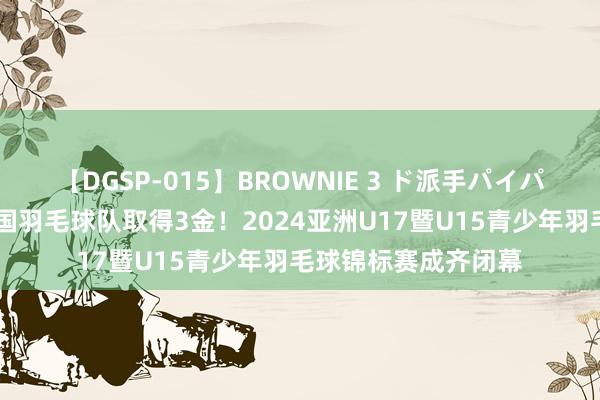 【DGSP-015】BROWNIE 3 ド派手パイパン強め黒ギャル 中国羽毛球队取得3金！2024亚洲U17暨U15青少年羽毛球锦标赛成齐闭幕