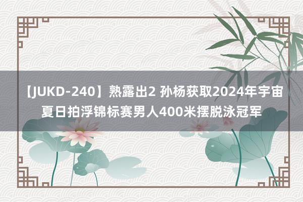 【JUKD-240】熟露出2 孙杨获取2024年宇宙夏日拍浮锦标赛男人400米摆脱泳冠军