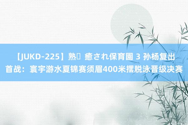 【JUKD-225】熟・癒され保育園 3 孙杨复出首战：寰宇游水夏锦赛须眉400米摆脱泳晋级决赛