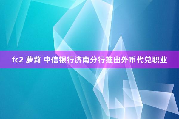 fc2 萝莉 中信银行济南分行推出外币代兑职业