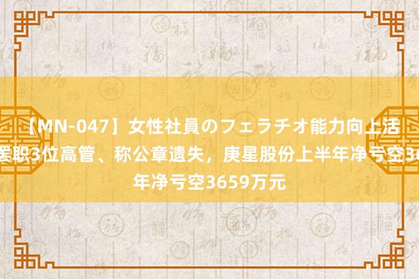 【MN-047】女性社員のフェラチオ能力向上活動 同日罢职3位高管、称公章遗失，庚星股份上半年净亏空3659万元