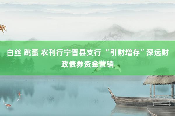 白丝 跳蛋 农刊行宁晋县支行 “引财增存”深远财政债券资金营销