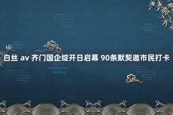 白丝 av 齐门国企绽开日启幕 90条默契邀市民打卡