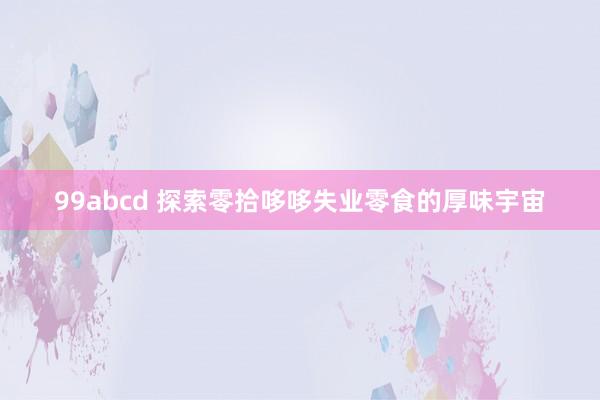 99abcd 探索零拾哆哆失业零食的厚味宇宙