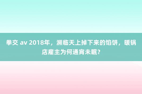 拳交 av 2018年，濒临天上掉下来的馅饼，暖锅店雇主为何通宵未眠？