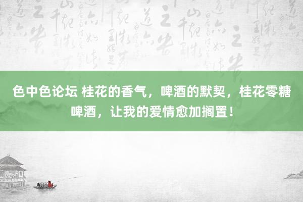 色中色论坛 桂花的香气，啤酒的默契，桂花零糖啤酒，让我的爱情愈加搁置！