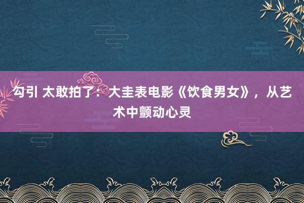 勾引 太敢拍了：大圭表电影《饮食男女》，从艺术中颤动心灵