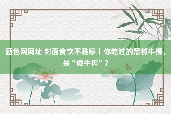 酒色网网址 封面食饮不雅察丨你吃过的黑椒牛柳，是“假牛肉”？