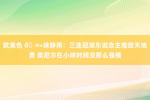 欧美色 🤫徐静雨：三连冠湖东说念主难敌天地勇 奥尼尔在小球时间没那么强横