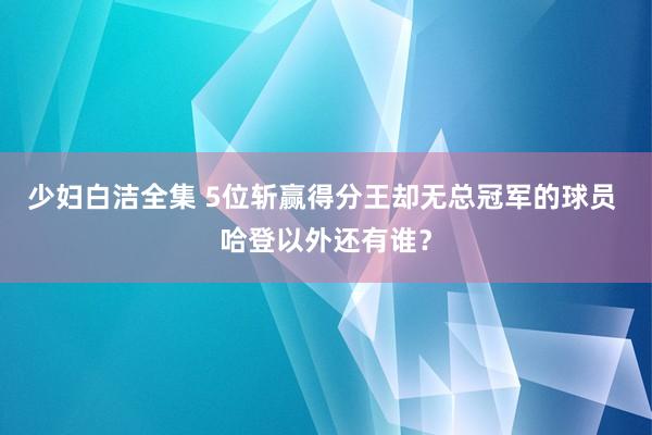 少妇白洁全集 5位斩赢得分王却无总冠军的球员 哈登以外还有谁？