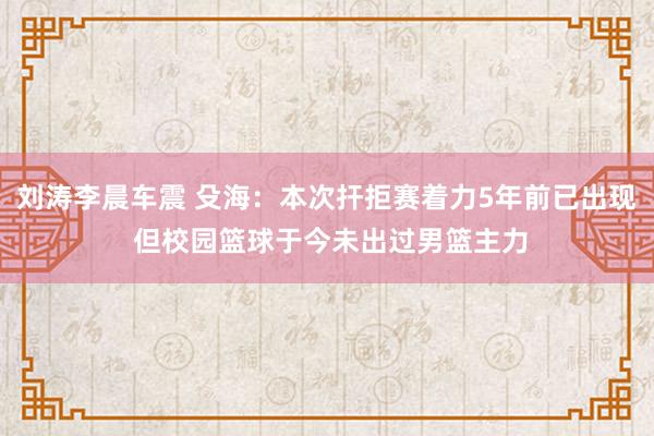 刘涛李晨车震 殳海：本次扞拒赛着力5年前已出现 但校园篮球于今未出过男篮主力